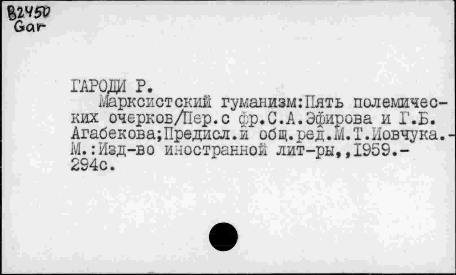 ﻿§2450
Оаг
ГАРОДИ Р.
гДарксистский гуманизм:Пять полемических очерков/Пер.с фр.С.А.Эфирова и Г.Б. Агабеков а;Предисл.и об щ.ред.М.Т.Иовчука. М.:Изд-во иностранной лит-ры,,1959.-294с.